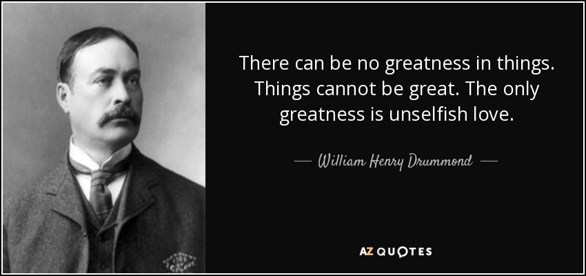 There can be no greatness in things. Things cannot be great. The only greatness is unselfish love. - William Henry Drummond