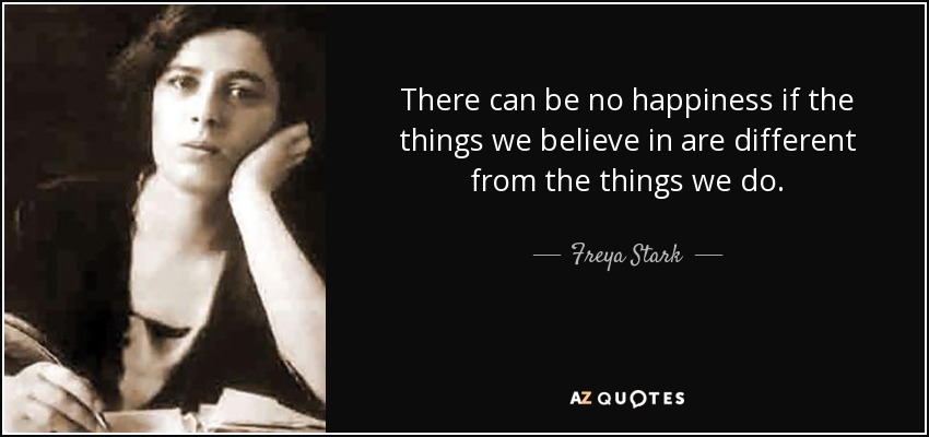 There can be no happiness if the things we believe in are different from the things we do. - Freya Stark
