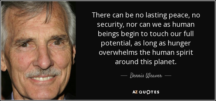 There can be no lasting peace, no security, nor can we as human beings begin to touch our full potential, as long as hunger overwhelms the human spirit around this planet. - Dennis Weaver