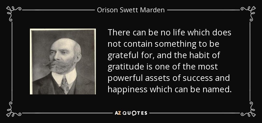 There can be no life which does not contain something to be grateful for, and the habit of gratitude is one of the most powerful assets of success and happiness which can be named. - Orison Swett Marden