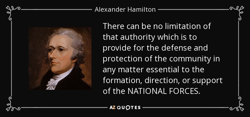There can be no limitation of that authority which is to provide for the defense and protection of the community in any matter essential to the formation, direction, or support of the NATIONAL FORCES. - Alexander Hamilton