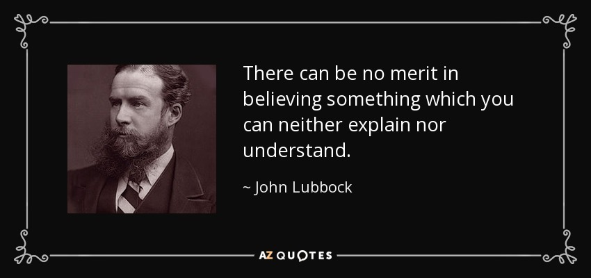 There can be no merit in believing something which you can neither explain nor understand. - John Lubbock