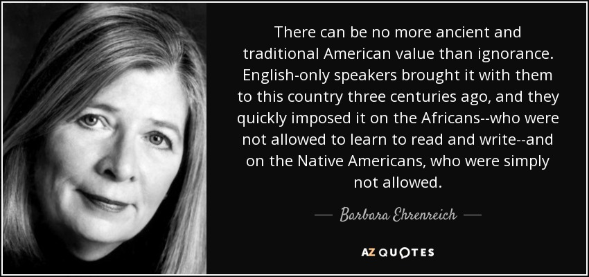 There can be no more ancient and traditional American value than ignorance. English-only speakers brought it with them to this country three centuries ago, and they quickly imposed it on the Africans--who were not allowed to learn to read and write--and on the Native Americans, who were simply not allowed. - Barbara Ehrenreich