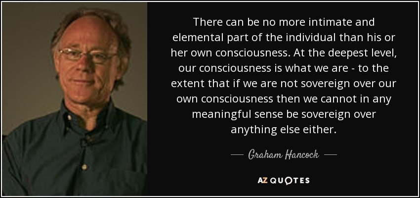 There can be no more intimate and elemental part of the individual than his or her own consciousness. At the deepest level, our consciousness is what we are - to the extent that if we are not sovereign over our own consciousness then we cannot in any meaningful sense be sovereign over anything else either. - Graham Hancock