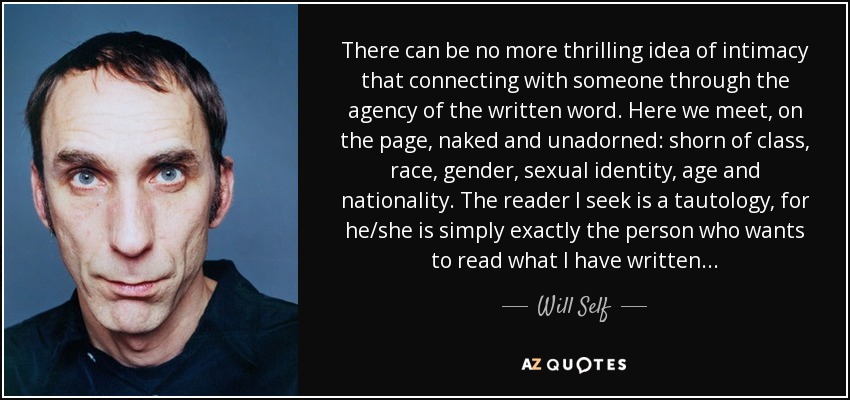 There can be no more thrilling idea of intimacy that connecting with someone through the agency of the written word. Here we meet, on the page, naked and unadorned: shorn of class, race, gender, sexual identity, age and nationality. The reader I seek is a tautology, for he/she is simply exactly the person who wants to read what I have written... - Will Self