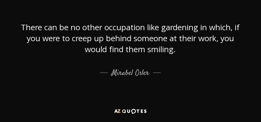 There can be no other occupation like gardening in which, if you were to creep up behind someone at their work, you would find them smiling. - Mirabel Osler