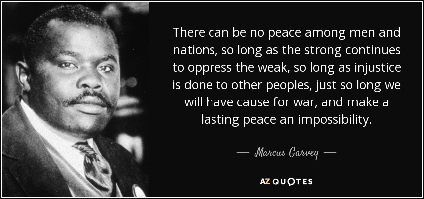 There can be no peace among men and nations, so long as the strong continues to oppress the weak, so long as injustice is done to other peoples, just so long we will have cause for war, and make a lasting peace an impossibility. - Marcus Garvey