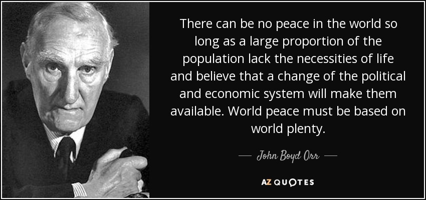 There can be no peace in the world so long as a large proportion of the population lack the necessities of life and believe that a change of the political and economic system will make them available. World peace must be based on world plenty. - John Boyd Orr