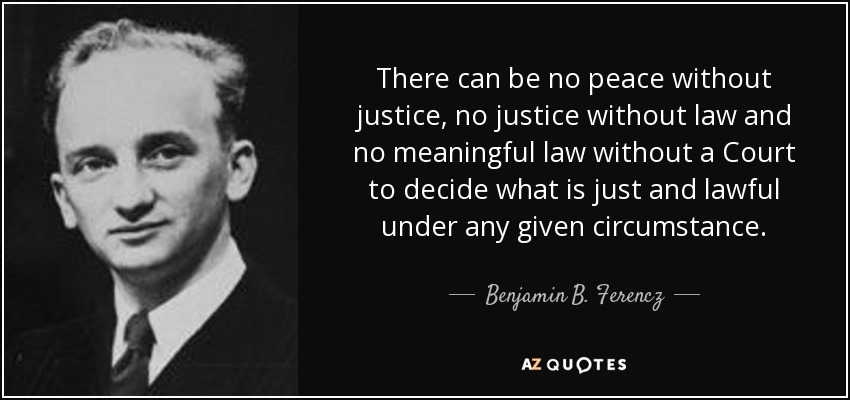 There can be no peace without justice, no justice without law and no meaningful law without a Court to decide what is just and lawful under any given circumstance. - Benjamin B. Ferencz