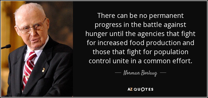 There can be no permanent progress in the battle against hunger until the agencies that fight for increased food production and those that fight for population control unite in a common effort. - Norman Borlaug