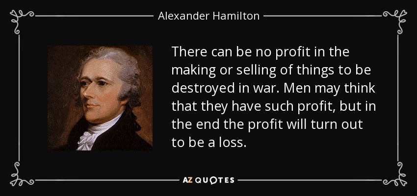There can be no profit in the making or selling of things to be destroyed in war. Men may think that they have such profit, but in the end the profit will turn out to be a loss. - Alexander Hamilton