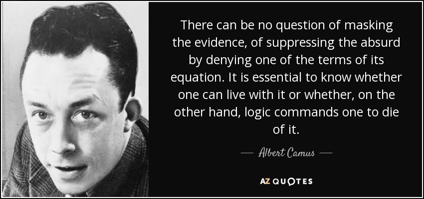 There can be no question of masking the evidence, of suppressing the absurd by denying one of the terms of its equation. It is essential to know whether one can live with it or whether, on the other hand, logic commands one to die of it. - Albert Camus