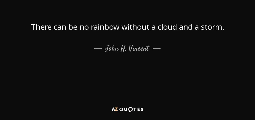 There can be no rainbow without a cloud and a storm. - John H. Vincent