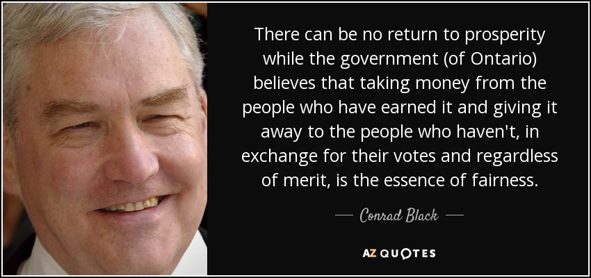 There can be no return to prosperity while the government (of Ontario) believes that taking money from the people who have earned it and giving it away to the people who haven't, in exchange for their votes and regardless of merit, is the essence of fairness. - Conrad Black