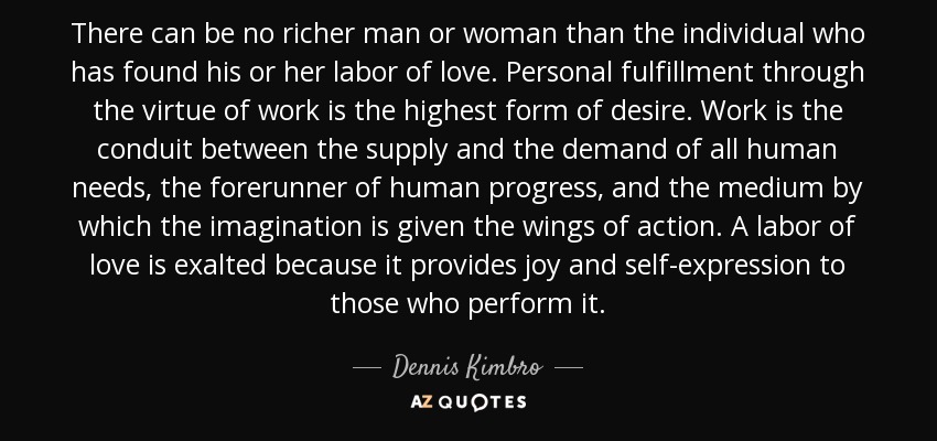There can be no richer man or woman than the individual who has found his or her labor of love. Personal fulfillment through the virtue of work is the highest form of desire. Work is the conduit between the supply and the demand of all human needs, the forerunner of human progress, and the medium by which the imagination is given the wings of action. A labor of love is exalted because it provides joy and self-expression to those who perform it. - Dennis Kimbro