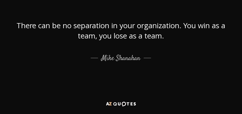 There can be no separation in your organization. You win as a team, you lose as a team. - Mike Shanahan