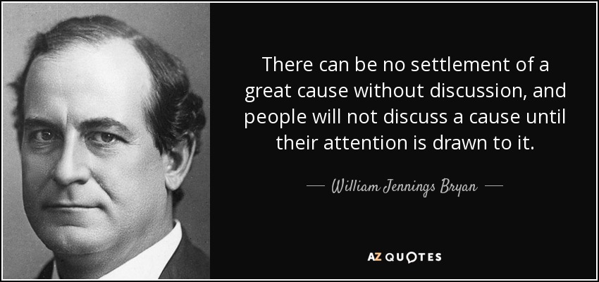 There can be no settlement of a great cause without discussion, and people will not discuss a cause until their attention is drawn to it. - William Jennings Bryan