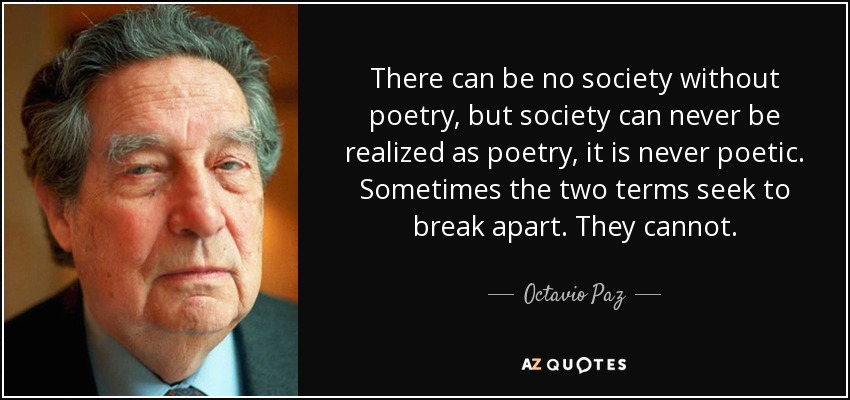 There can be no society without poetry, but society can never be realized as poetry, it is never poetic. Sometimes the two terms seek to break apart. They cannot. - Octavio Paz