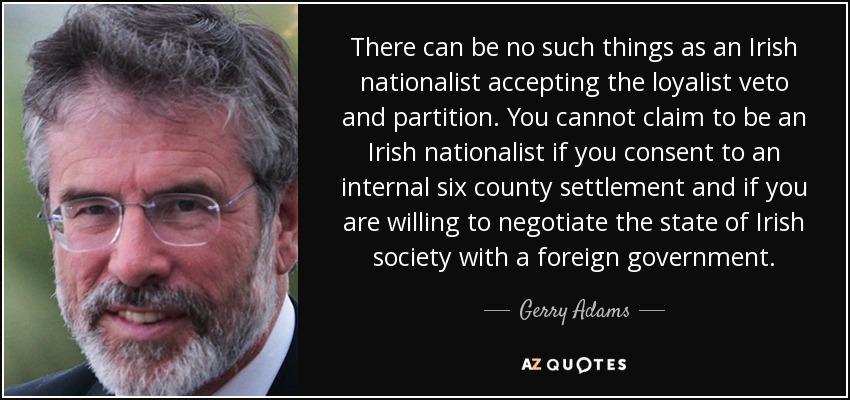 There can be no such things as an Irish nationalist accepting the loyalist veto and partition. You cannot claim to be an Irish nationalist if you consent to an internal six county settlement and if you are willing to negotiate the state of Irish society with a foreign government. - Gerry Adams