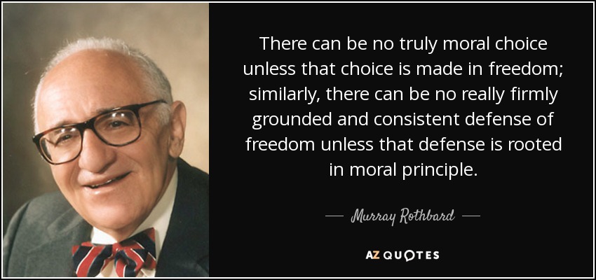 There can be no truly moral choice unless that choice is made in freedom; similarly, there can be no really firmly grounded and consistent defense of freedom unless that defense is rooted in moral principle. - Murray Rothbard