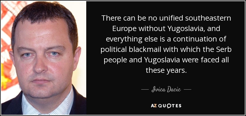 There can be no unified southeastern Europe without Yugoslavia, and everything else is a continuation of political blackmail with which the Serb people and Yugoslavia were faced all these years. - Ivica Dacic