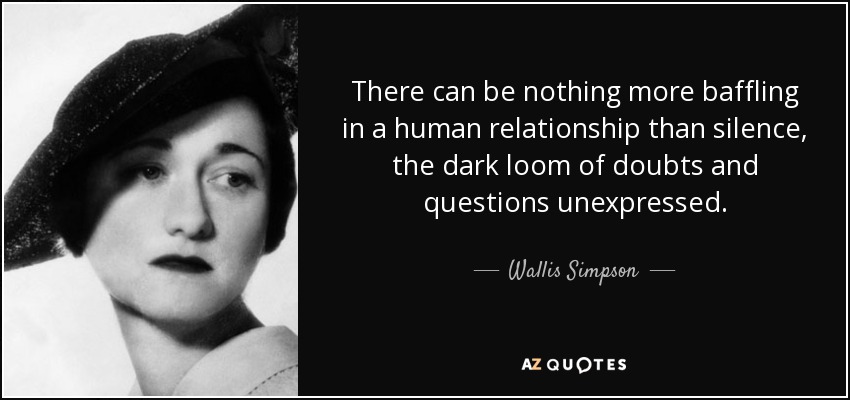 There can be nothing more baffling in a human relationship than silence, the dark loom of doubts and questions unexpressed. - Wallis Simpson