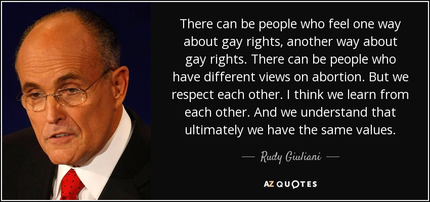 There can be people who feel one way about gay rights, another way about gay rights. There can be people who have different views on abortion. But we respect each other. I think we learn from each other. And we understand that ultimately we have the same values. - Rudy Giuliani
