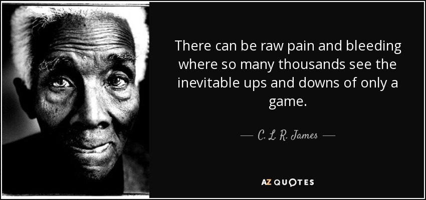 There can be raw pain and bleeding where so many thousands see the inevitable ups and downs of only a game. - C. L. R. James