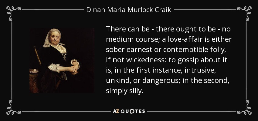 There can be - there ought to be - no medium course; a love-affair is either sober earnest or contemptible folly, if not wickedness: to gossip about it is, in the first instance, intrusive, unkind, or dangerous; in the second, simply silly. - Dinah Maria Murlock Craik