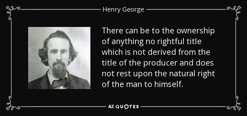 There can be to the ownership of anything no rightful title which is not derived from the title of the producer and does not rest upon the natural right of the man to himself. - Henry George