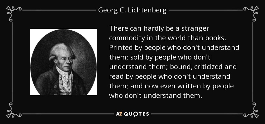 There can hardly be a stranger commodity in the world than books. Printed by people who don't understand them; sold by people who don't understand them; bound, criticized and read by people who don't understand them; and now even written by people who don't understand them. - Georg C. Lichtenberg