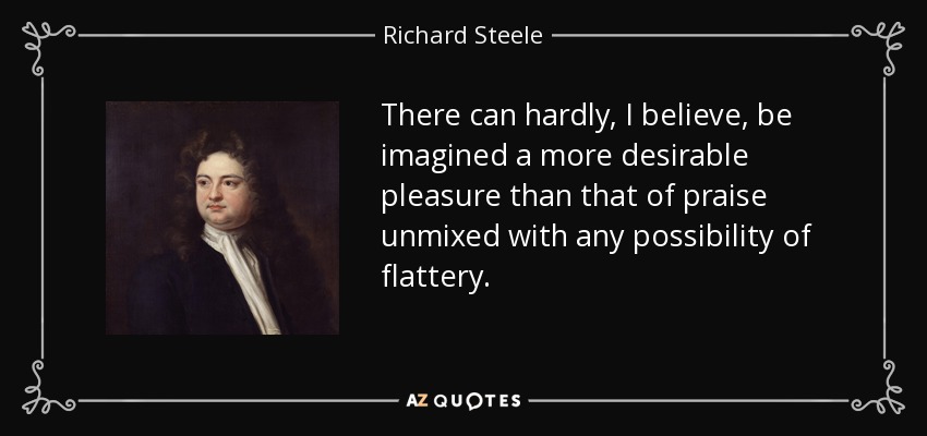 There can hardly, I believe, be imagined a more desirable pleasure than that of praise unmixed with any possibility of flattery. - Richard Steele