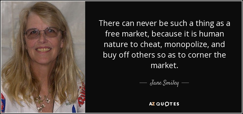 There can never be such a thing as a free market, because it is human nature to cheat, monopolize, and buy off others so as to corner the market. - Jane Smiley