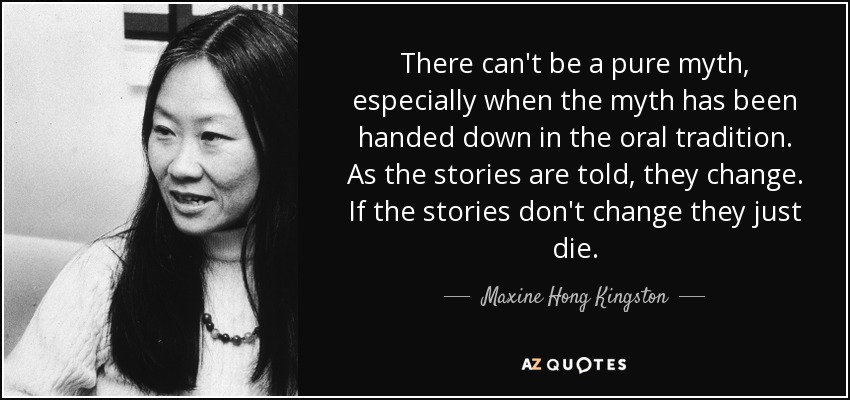 There can't be a pure myth, especially when the myth has been handed down in the oral tradition. As the stories are told, they change. If the stories don't change they just die. - Maxine Hong Kingston