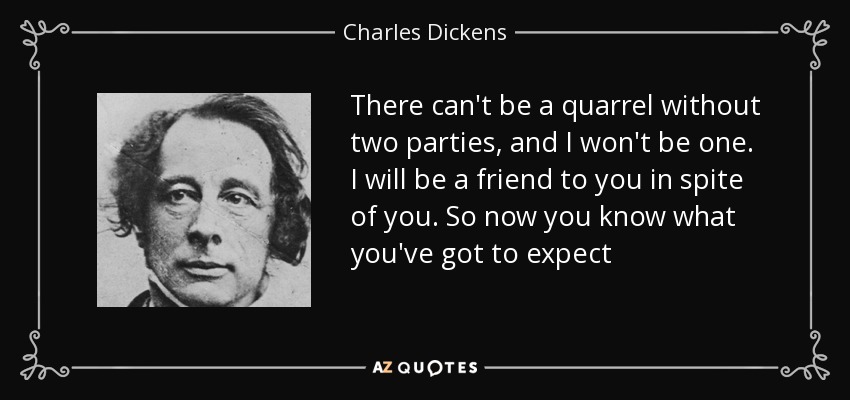 There can't be a quarrel without two parties, and I won't be one. I will be a friend to you in spite of you. So now you know what you've got to expect - Charles Dickens