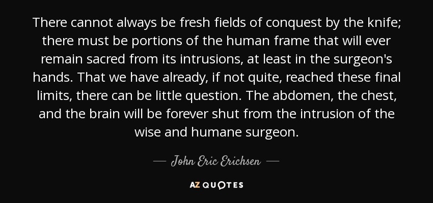 There cannot always be fresh fields of conquest by the knife; there must be portions of the human frame that will ever remain sacred from its intrusions, at least in the surgeon's hands. That we have already, if not quite, reached these final limits, there can be little question. The abdomen, the chest, and the brain will be forever shut from the intrusion of the wise and humane surgeon. - John Eric Erichsen