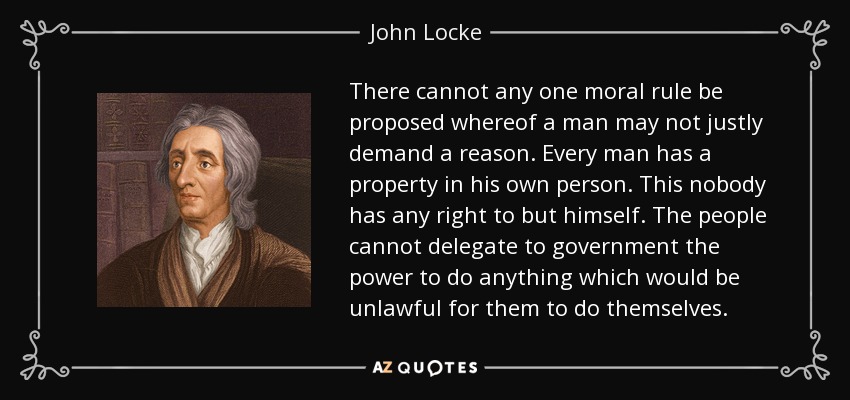 There cannot any one moral rule be proposed whereof a man may not justly demand a reason. Every man has a property in his own person. This nobody has any right to but himself. The people cannot delegate to government the power to do anything which would be unlawful for them to do themselves. - John Locke