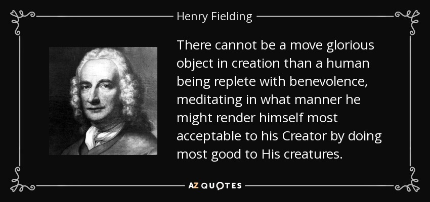 There cannot be a move glorious object in creation than a human being replete with benevolence, meditating in what manner he might render himself most acceptable to his Creator by doing most good to His creatures. - Henry Fielding