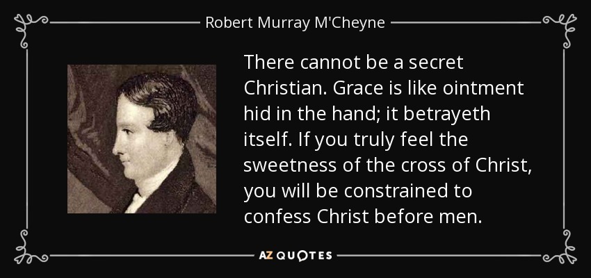 There cannot be a secret Christian. Grace is like ointment hid in the hand; it betrayeth itself. If you truly feel the sweetness of the cross of Christ, you will be constrained to confess Christ before men. - Robert Murray M'Cheyne