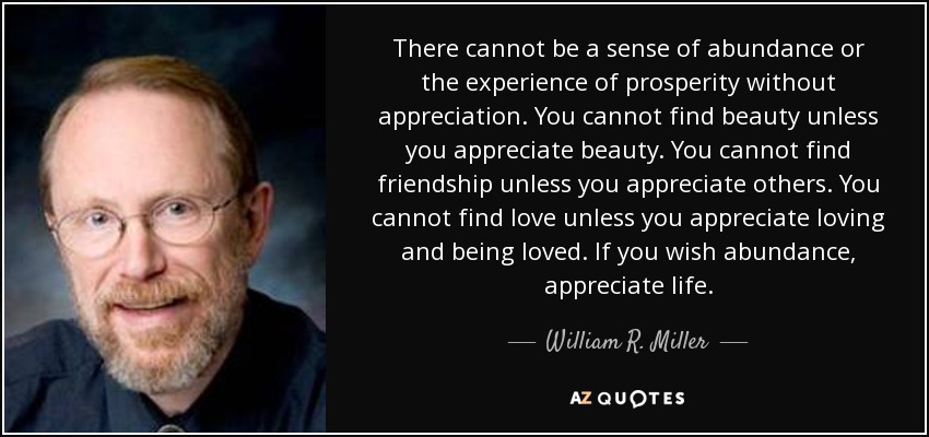 There cannot be a sense of abundance or the experience of prosperity without appreciation. You cannot find beauty unless you appreciate beauty. You cannot find friendship unless you appreciate others. You cannot find love unless you appreciate loving and being loved. If you wish abundance, appreciate life. - William R. Miller
