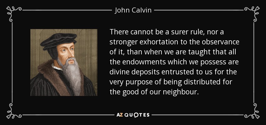 There cannot be a surer rule, nor a stronger exhortation to the observance of it, than when we are taught that all the endowments which we possess are divine deposits entrusted to us for the very purpose of being distributed for the good of our neighbour. - John Calvin