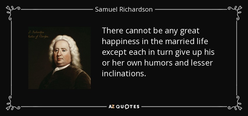 There cannot be any great happiness in the married life except each in turn give up his or her own humors and lesser inclinations. - Samuel Richardson