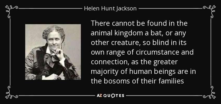 There cannot be found in the animal kingdom a bat, or any other creature, so blind in its own range of circumstance and connection, as the greater majority of human beings are in the bosoms of their families - Helen Hunt Jackson