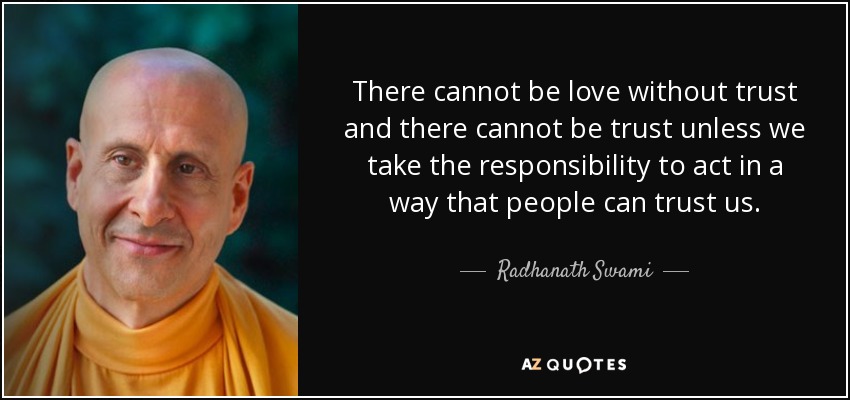 There cannot be love without trust and there cannot be trust unless we take the responsibility to act in a way that people can trust us. - Radhanath Swami