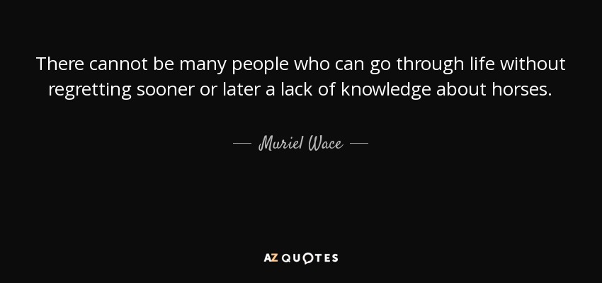 There cannot be many people who can go through life without regretting sooner or later a lack of knowledge about horses. - Muriel Wace