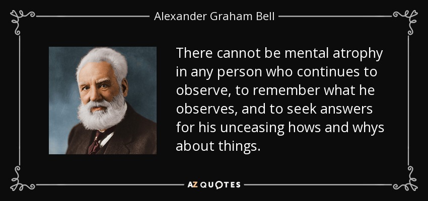 There cannot be mental atrophy in any person who continues to observe, to remember what he observes, and to seek answers for his unceasing hows and whys about things. - Alexander Graham Bell