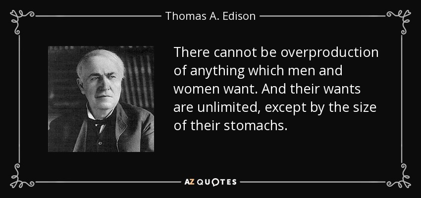 There cannot be overproduction of anything which men and women want. And their wants are unlimited, except by the size of their stomachs. - Thomas A. Edison
