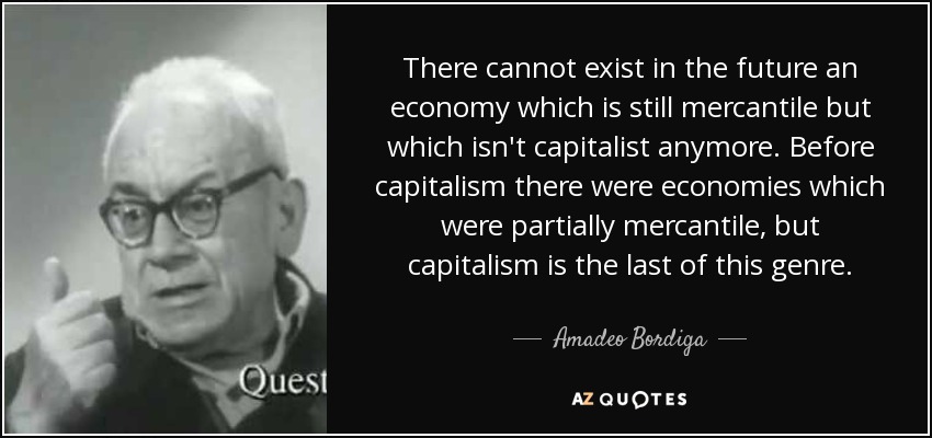 There cannot exist in the future an economy which is still mercantile but which isn't capitalist anymore. Before capitalism there were economies which were partially mercantile, but capitalism is the last of this genre. - Amadeo Bordiga