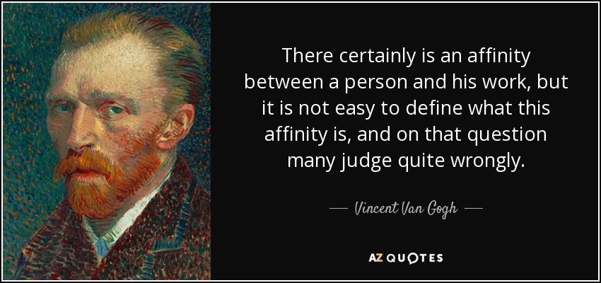 There certainly is an affinity between a person and his work, but it is not easy to define what this affinity is, and on that question many judge quite wrongly. - Vincent Van Gogh