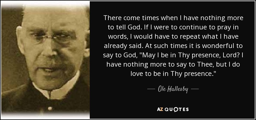 There come times when I have nothing more to tell God. If I were to continue to pray in words, I would have to repeat what I have already said. At such times it is wonderful to say to God, 